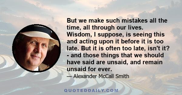 But we make such mistakes all the time, all through our lives. Wisdom, I suppose, is seeing this and acting upon it before it is too late. But it is often too late, isn't it? - and those things that we should have said