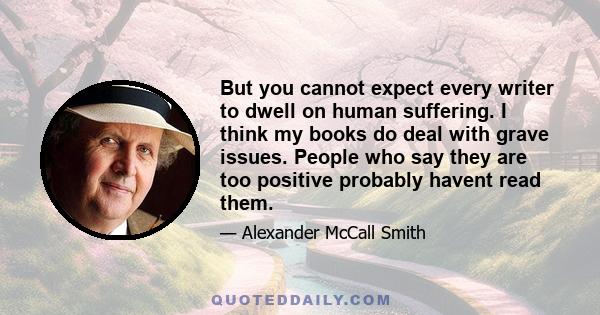 But you cannot expect every writer to dwell on human suffering. I think my books do deal with grave issues. People who say they are too positive probably havent read them.