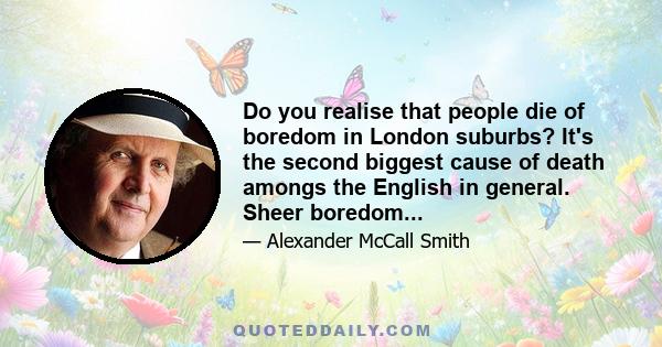 Do you realise that people die of boredom in London suburbs? It's the second biggest cause of death amongs the English in general. Sheer boredom...