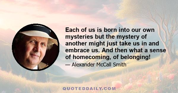 Each of us is born into our own mysteries but the mystery of another might just take us in and embrace us. And then what a sense of homecoming, of belonging!