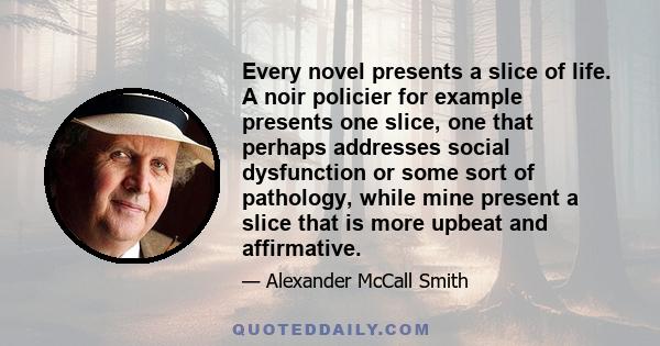 Every novel presents a slice of life. A noir policier for example presents one slice, one that perhaps addresses social dysfunction or some sort of pathology, while mine present a slice that is more upbeat and