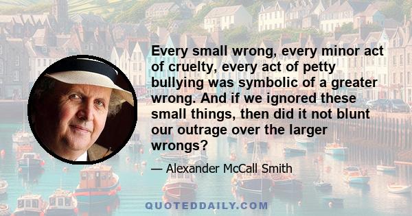 Every small wrong, every minor act of cruelty, every act of petty bullying was symbolic of a greater wrong. And if we ignored these small things, then did it not blunt our outrage over the larger wrongs?