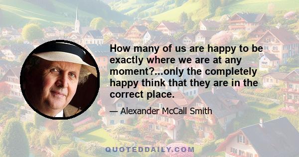 How many of us are happy to be exactly where we are at any moment?...only the completely happy think that they are in the correct place.