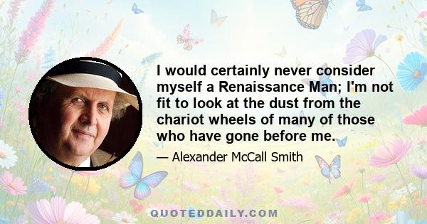 I would certainly never consider myself a Renaissance Man; I'm not fit to look at the dust from the chariot wheels of many of those who have gone before me.