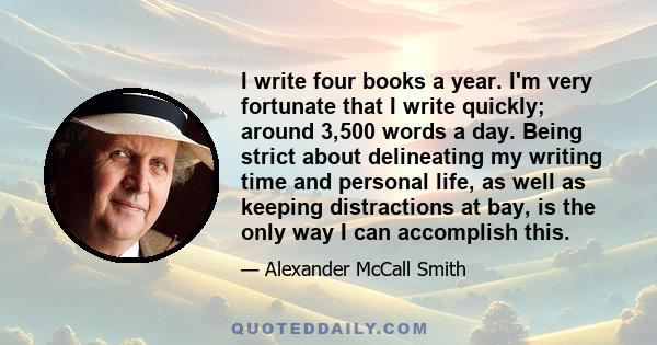 I write four books a year. I'm very fortunate that I write quickly; around 3,500 words a day. Being strict about delineating my writing time and personal life, as well as keeping distractions at bay, is the only way I