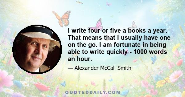 I write four or five a books a year. That means that I usually have one on the go. I am fortunate in being able to write quickly - 1000 words an hour.