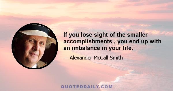 If you lose sight of the smaller accomplishments , you end up with an imbalance in your life.