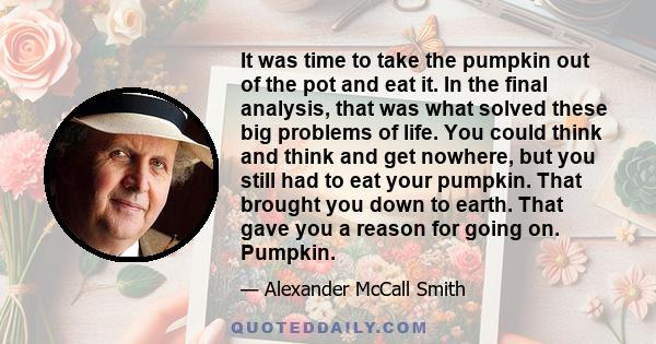 It was time to take the pumpkin out of the pot and eat it. In the final analysis, that was what solved these big problems of life. You could think and think and get nowhere, but you still had to eat your pumpkin. That