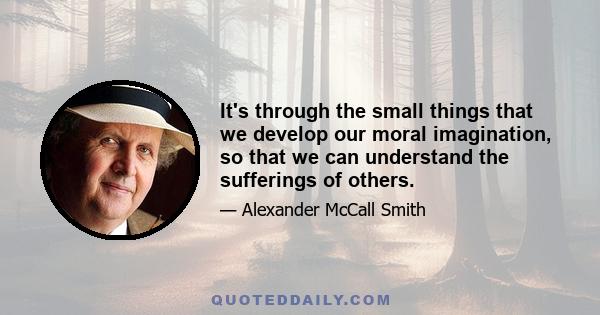 It's through the small things that we develop our moral imagination, so that we can understand the sufferings of others.