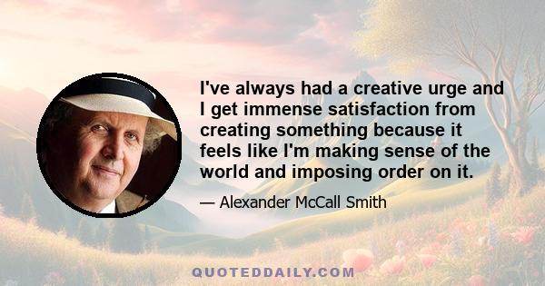 I've always had a creative urge and I get immense satisfaction from creating something because it feels like I'm making sense of the world and imposing order on it.