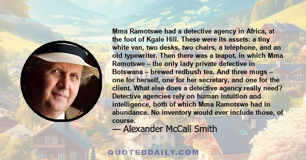 Mma Ramotswe had a detective agency in Africa, at the foot of Kgale Hill. These were its assets: a tiny white van, two desks, two chairs, a telephone, and an old typewriter. Then there was a teapot, in which Mma