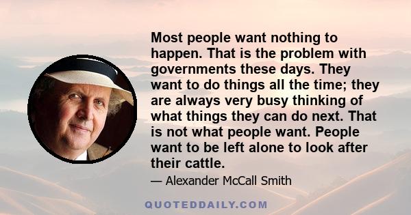 Most people want nothing to happen. That is the problem with governments these days. They want to do things all the time; they are always very busy thinking of what things they can do next. That is not what people want. 