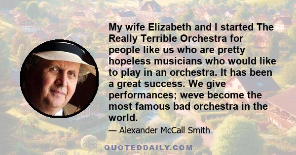 My wife Elizabeth and I started The Really Terrible Orchestra for people like us who are pretty hopeless musicians who would like to play in an orchestra. It has been a great success. We give performances; weve become