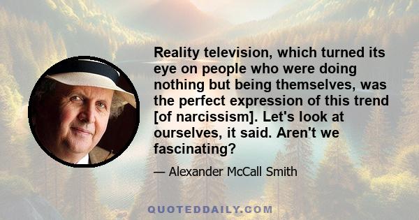 Reality television, which turned its eye on people who were doing nothing but being themselves, was the perfect expression of this trend [of narcissism]. Let's look at ourselves, it said. Aren't we fascinating?