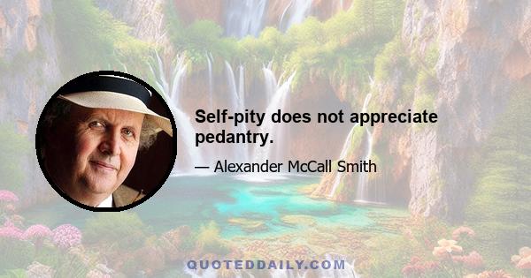 Self-pity does not appreciate pedantry.