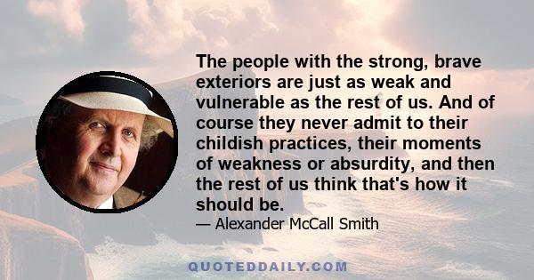 The people with the strong, brave exteriors are just as weak and vulnerable as the rest of us. And of course they never admit to their childish practices, their moments of weakness or absurdity, and then the rest of us