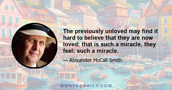 The previously unloved may find it hard to believe that they are now loved; that is such a miracle, they feel; such a miracle.