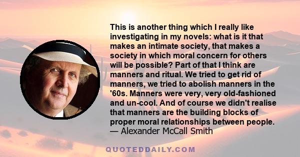 This is another thing which I really like investigating in my novels: what is it that makes an intimate society, that makes a society in which moral concern for others will be possible? Part of that I think are manners