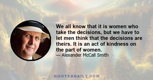 We all know that it is women who take the decisions, but we have to let men think that the decisions are theirs. It is an act of kindness on the part of women.