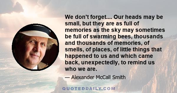 We don't forget.... Our heads may be small, but they are as full of memories as the sky may sometimes be full of swarming bees, thousands and thousands of memories, of smells, of places, of little things that happened