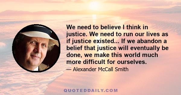 We need to believe I think in justice. We need to run our lives as if justice existed... If we abandon a belief that justice will eventually be done, we make this world much more difficult for ourselves.