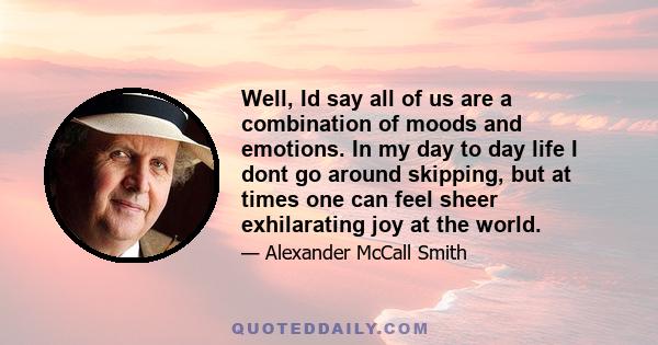 Well, Id say all of us are a combination of moods and emotions. In my day to day life I dont go around skipping, but at times one can feel sheer exhilarating joy at the world.