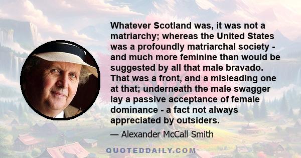 Whatever Scotland was, it was not a matriarchy; whereas the United States was a profoundly matriarchal society - and much more feminine than would be suggested by all that male bravado. That was a front, and a