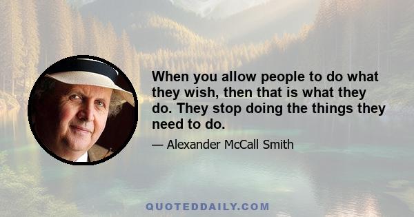 When you allow people to do what they wish, then that is what they do. They stop doing the things they need to do.