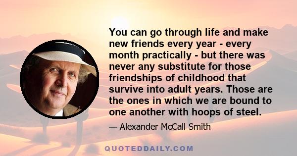 You can go through life and make new friends every year - every month practically - but there was never any substitute for those friendships of childhood that survive into adult years. Those are the ones in which we are 