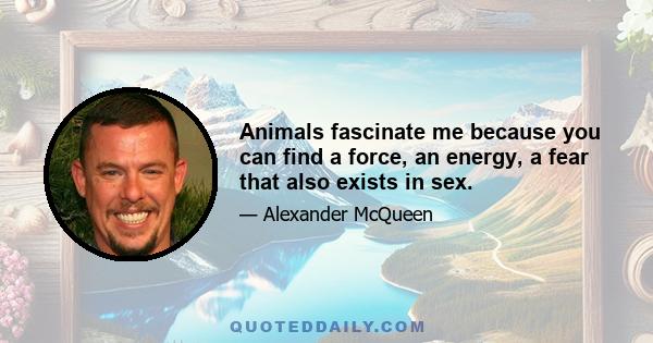 Animals fascinate me because you can find a force, an energy, a fear that also exists in sex.