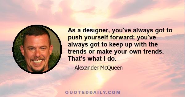 As a designer, you've always got to push yourself forward; you've always got to keep up with the trends or make your own trends. That's what I do.