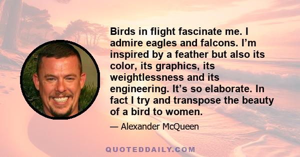 Birds in flight fascinate me. I admire eagles and falcons. I’m inspired by a feather but also its color, its graphics, its weightlessness and its engineering. It’s so elaborate. In fact I try and transpose the beauty of 