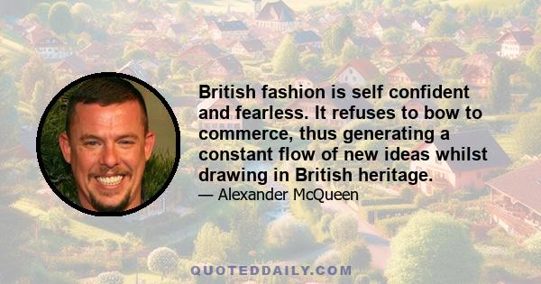 British fashion is self confident and fearless. It refuses to bow to commerce, thus generating a constant flow of new ideas whilst drawing in British heritage.