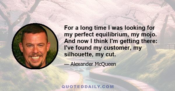 For a long time I was looking for my perfect equilibrium, my mojo. And now I think I'm getting there: I've found my customer, my silhouette, my cut.