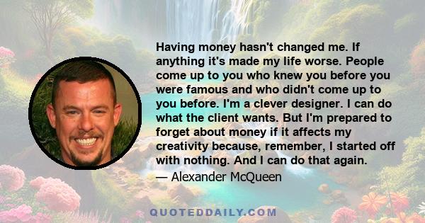 Having money hasn't changed me. If anything it's made my life worse. People come up to you who knew you before you were famous and who didn't come up to you before. I'm a clever designer. I can do what the client wants. 