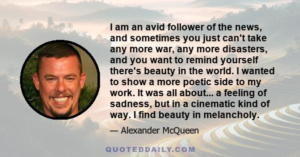 I am an avid follower of the news, and sometimes you just can't take any more war, any more disasters, and you want to remind yourself there's beauty in the world. I wanted to show a more poetic side to my work. It was