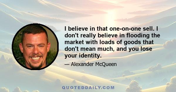 I believe in that one-on-one sell. I don't really believe in flooding the market with loads of goods that don't mean much, and you lose your identity.