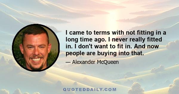 I came to terms with not fitting in a long time ago. I never really fitted in. I don't want to fit in. And now people are buying into that.