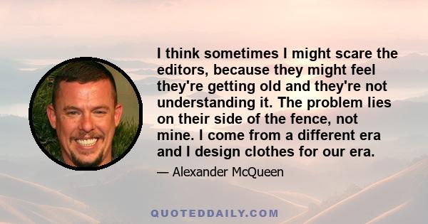 I think sometimes I might scare the editors, because they might feel they're getting old and they're not understanding it. The problem lies on their side of the fence, not mine. I come from a different era and I design