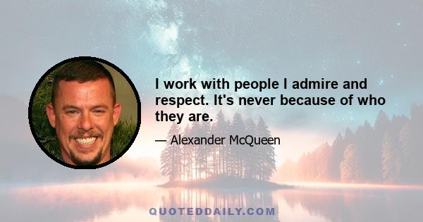 I work with people I admire and respect. It's never because of who they are.