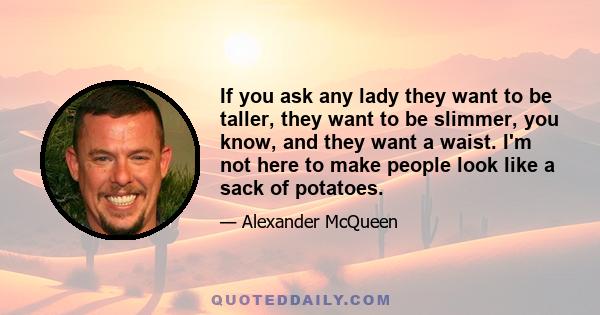 If you ask any lady they want to be taller, they want to be slimmer, you know, and they want a waist. I'm not here to make people look like a sack of potatoes.