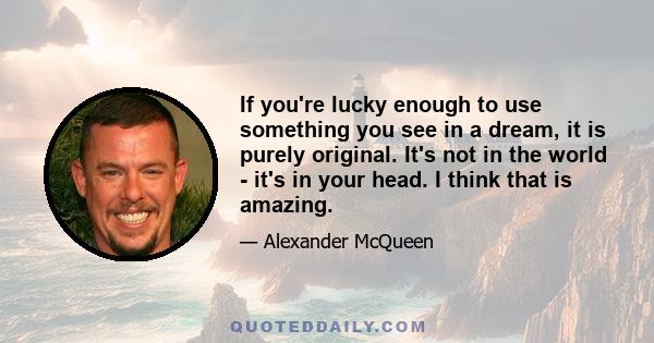 If you're lucky enough to use something you see in a dream, it is purely original. It's not in the world - it's in your head. I think that is amazing.