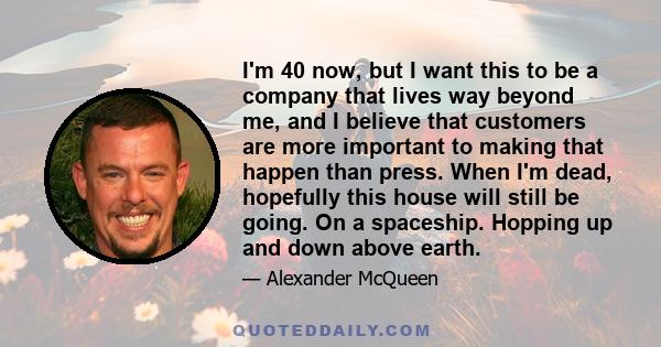 I'm 40 now, but I want this to be a company that lives way beyond me, and I believe that customers are more important to making that happen than press. When I'm dead, hopefully this house will still be going. On a