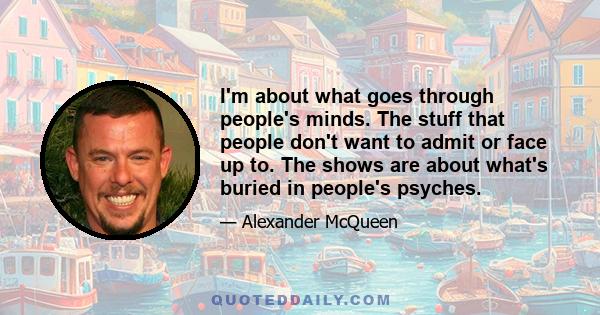 I'm about what goes through people's minds. The stuff that people don't want to admit or face up to. The shows are about what's buried in people's psyches.