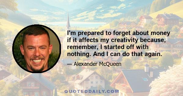 I'm prepared to forget about money if it affects my creativity because, remember, I started off with nothing. And I can do that again.