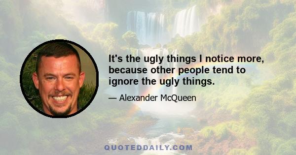 It's the ugly things I notice more, because other people tend to ignore the ugly things.