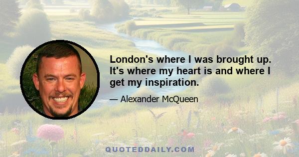 London's where I was brought up. It's where my heart is and where I get my inspiration.