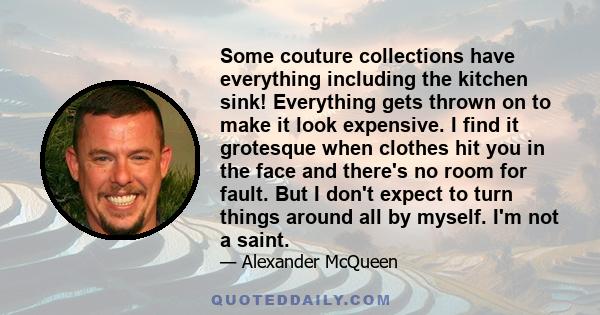 Some couture collections have everything including the kitchen sink! Everything gets thrown on to make it look expensive. I find it grotesque when clothes hit you in the face and there's no room for fault. But I don't