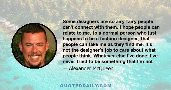 Some designers are so airy-fairy people can't connect with them. I hope people can relate to me, to a normal person who just happens to be a fashion designer, that people can take me as they find me. It's not the