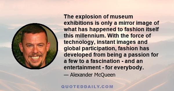 The explosion of museum exhibitions is only a mirror image of what has happened to fashion itself this millennium. With the force of technology, instant images and global participation, fashion has developed from being